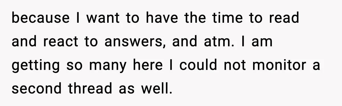 because I want to have the time to read and react to answers, and atm. I am getting so many here I could not monitor a second thread as well.