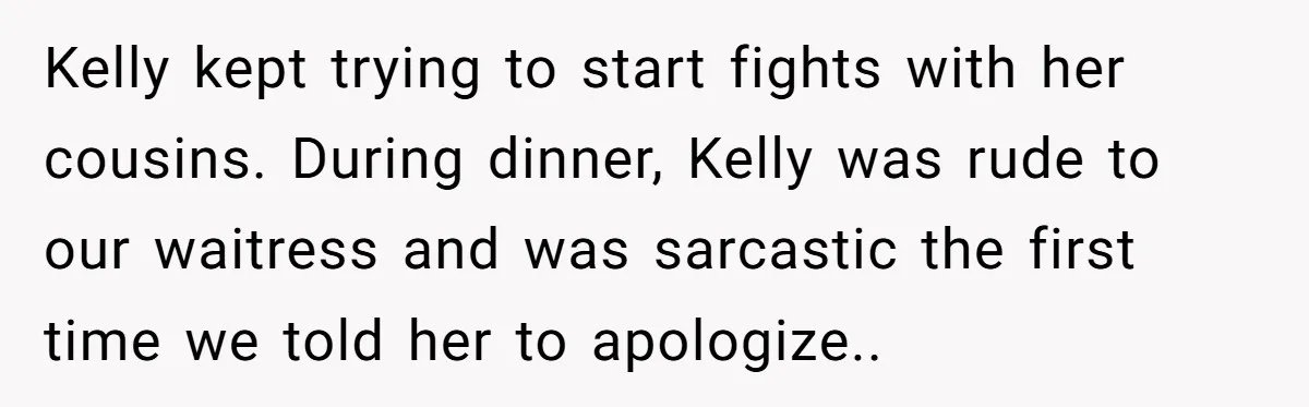 Kelly kept trying to start fights with her cousins. During dinner, Kelly was rude to our waitress and was sarcastic the first time we told her to apologize..