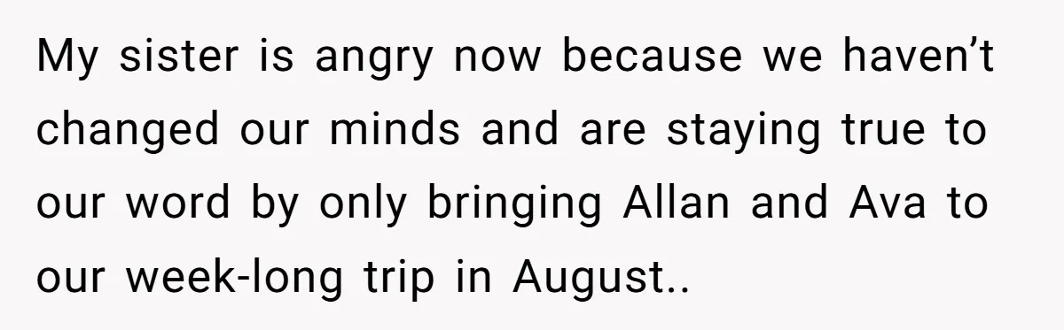 My sister is angry now because we haven’t changed our minds and are staying true to our word by only bringing Allan and Ava to our week-long trip in August..
