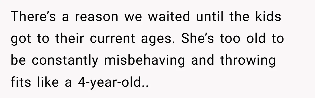 There’s a reason we waited until the kids got to their current ages. She’s too old to be constantly misbehaving and throwing fits like a 4-year-old..