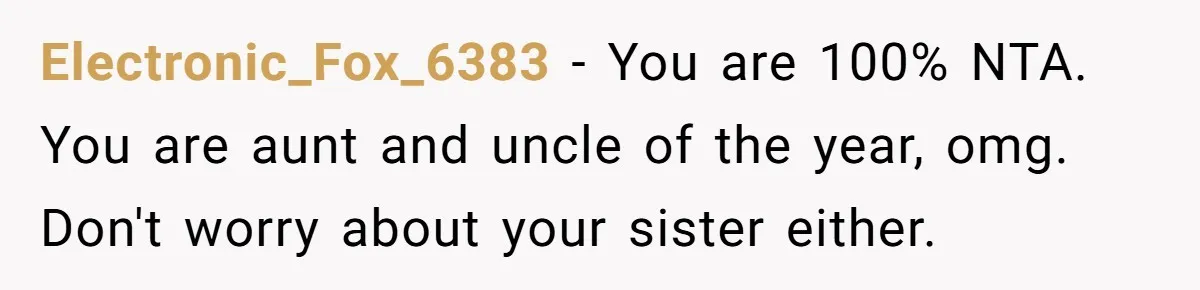Electronic_Fox_6383 − You are 100% NTA. You are aunt and uncle of the year, omg. Don't worry about your sister either.