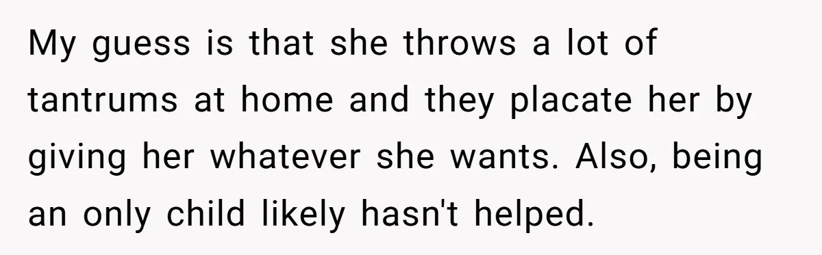My guess is that she throws a lot of tantrums at home and they placate her by giving her whatever she wants. Also, being an only child likely hasn't helped.