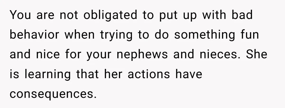 You are not obligated to put up with bad behavior when trying to do something fun and nice for your nephews and nieces. She is learning that her actions have...