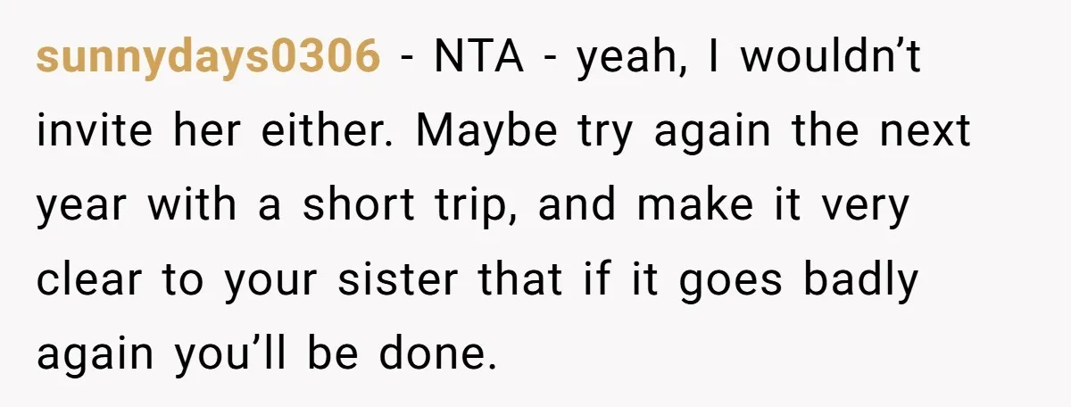 sunnydays0306 − NTA - yeah, I wouldn’t invite her either. Maybe try again the next year with a short trip, and make it very clear to your sister that if...