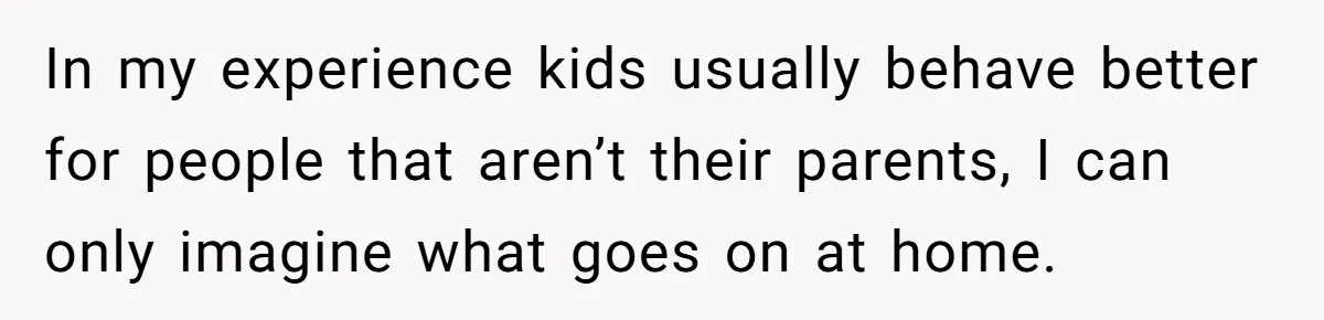 In my experience kids usually behave better for people that aren’t their parents, I can only imagine what goes on at home.