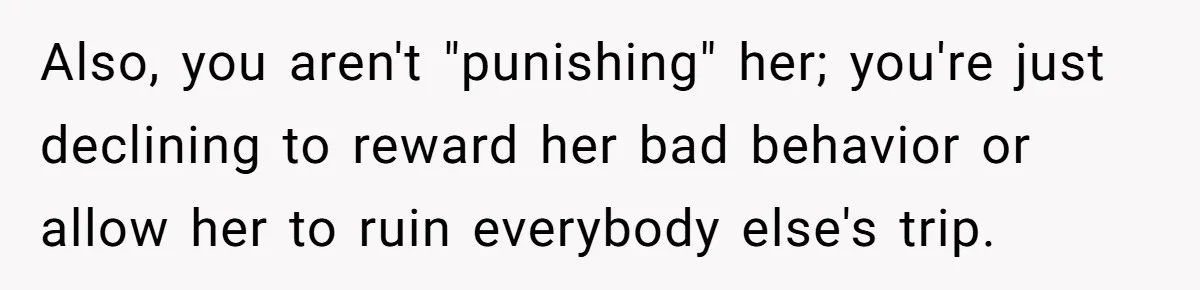 Also, you aren't "punishing" her; you're just declining to reward her bad behavior or allow her to ruin everybody else's trip.