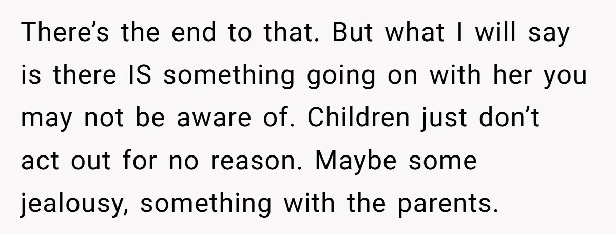 There’s the end to that. But what I will say is there IS something going on with her you may not be aware of. Children just don’t act out for...