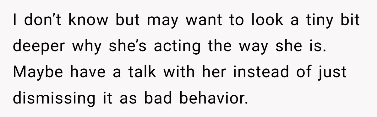 I don’t know but may want to look a tiny bit deeper why she’s acting the way she is. Maybe have a talk with her instead of just dismissing it...