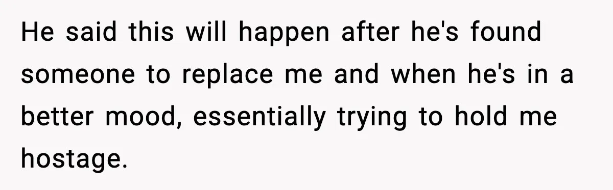He said this will happen after he's found someone to replace me and when he's in a better mood, essentially trying to hold me hostage.