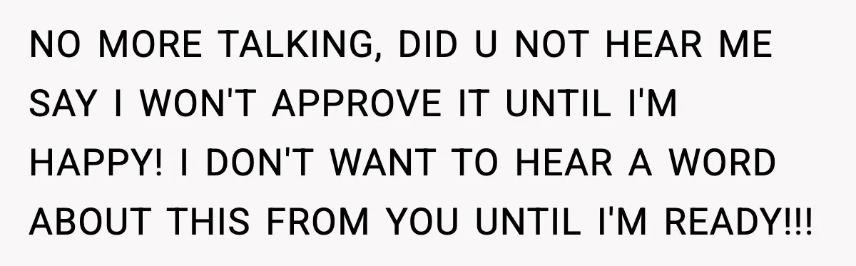 NO MORE TALKING, DID U NOT HEAR ME SAY I WON'T APPROVE IT UNTIL I'M HAPPY! I DON'T WANT TO HEAR A WORD ABOUT THIS FROM YOU UNTIL I'M READY!!!