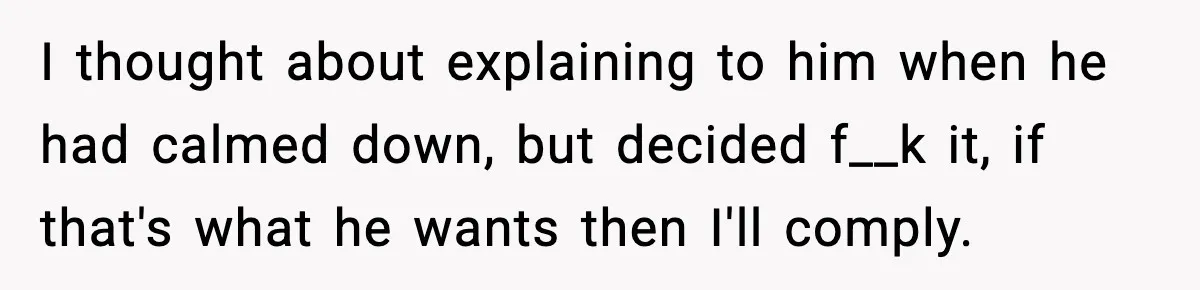 I thought about explaining to him when he had calmed down, but decided f__k it, if that's what he wants then I'll comply.