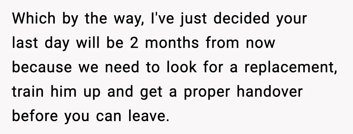 Which by the way, I've just decided your last day will be 2 months from now because we need to look for a replacement, train him up and get a...