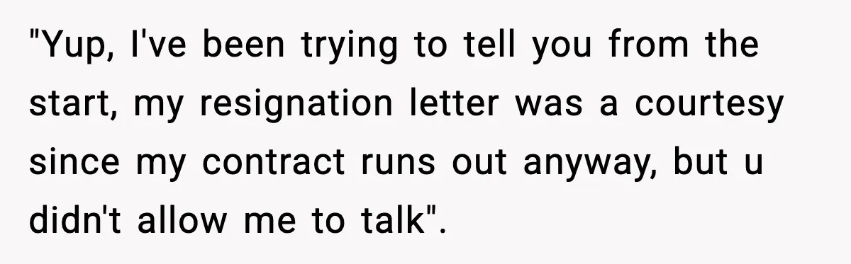 "Yup, I've been trying to tell you from the start, my resignation letter was a courtesy since my contract runs out anyway, but u didn't allow me to talk".