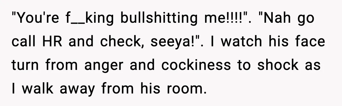 "You're f__king bullshitting me!!!!". "Nah go call HR and check, seeya!". I watch his face turn from anger and cockiness to shock as I walk away from his room.