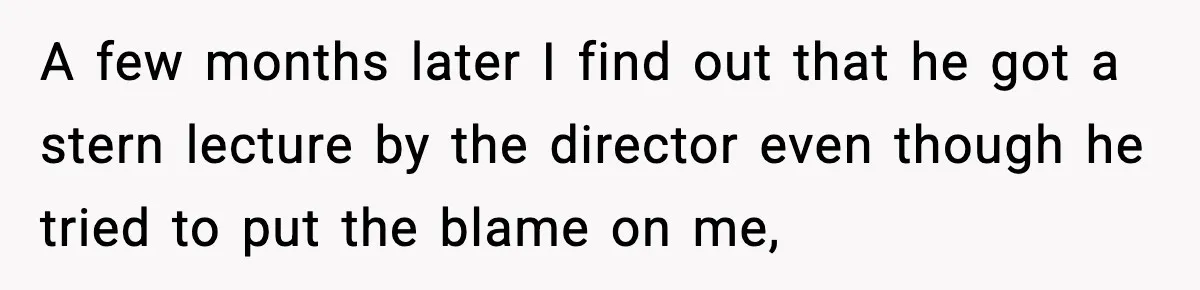 A few months later I find out that he got a stern lecture by the director even though he tried to put the blame on me,