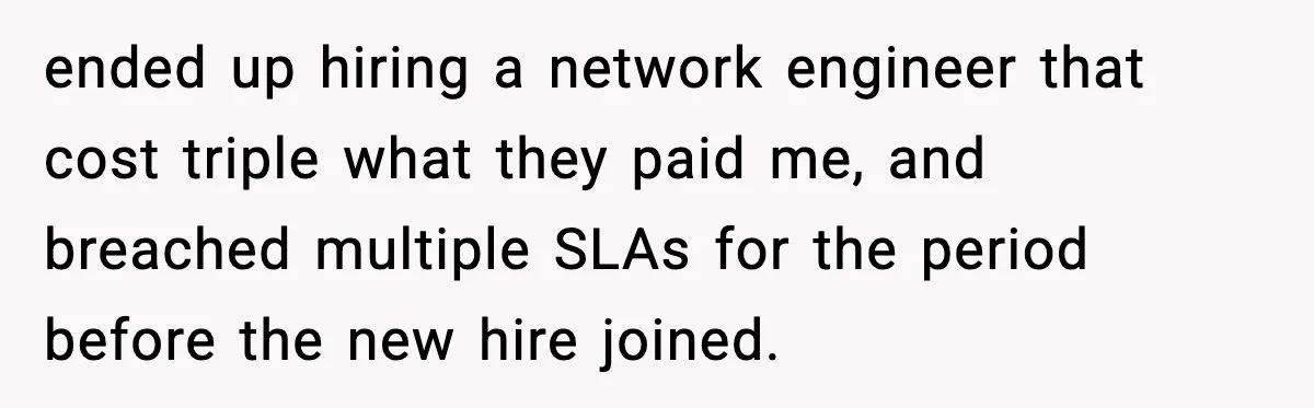 ended up hiring a network engineer that cost triple what they paid me, and breached multiple SLAs for the period before the new hire joined.