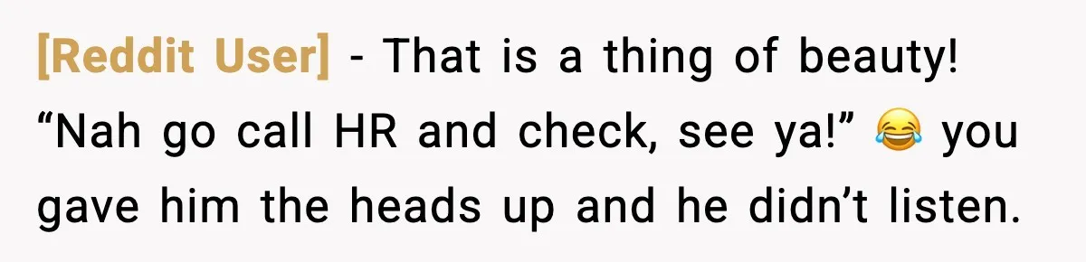 [Reddit User] - That is a thing of beauty! “Nah go call HR and check, see ya!” 😂 you gave him the heads up and he didn’t listen.