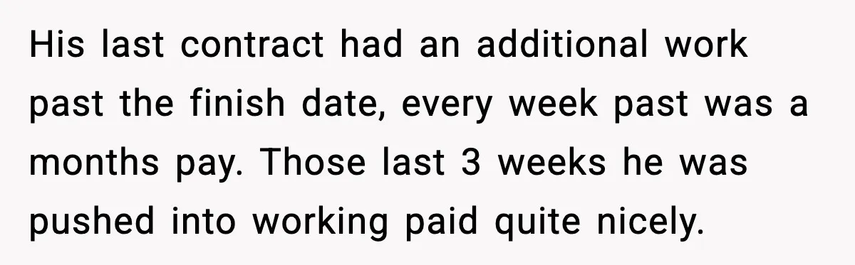 His last contract had an additional work past the finish date, every week past was a months pay. Those last 3 weeks he was pushed into working paid quite nicely.