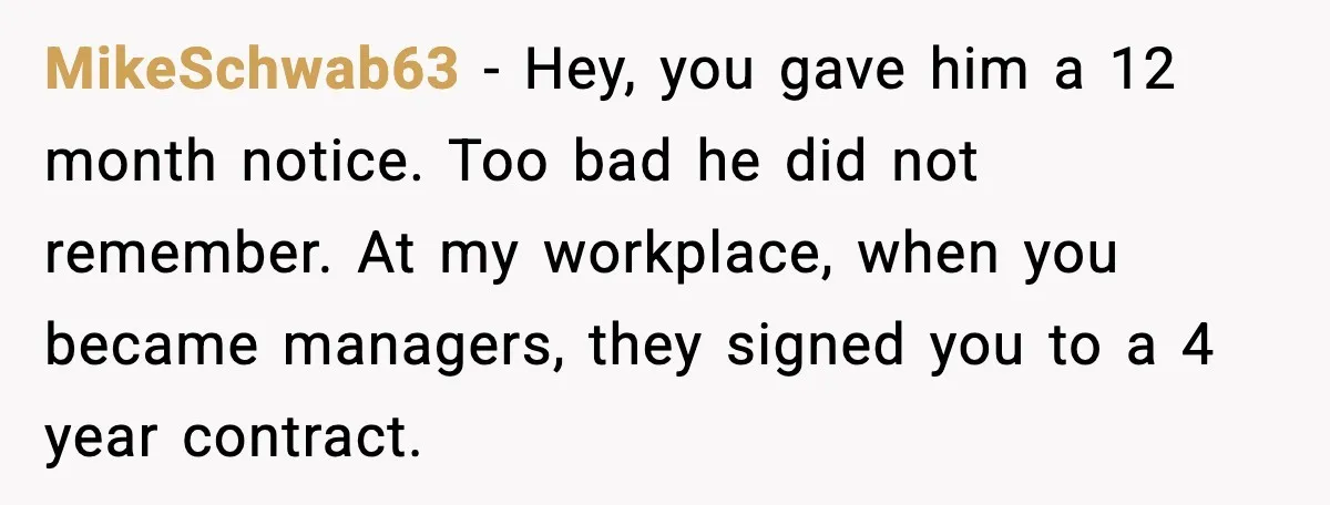 MikeSchwab63 - Hey, you gave him a 12 month notice. Too bad he did not remember. At my workplace, when you became managers, they signed you to a 4 year...