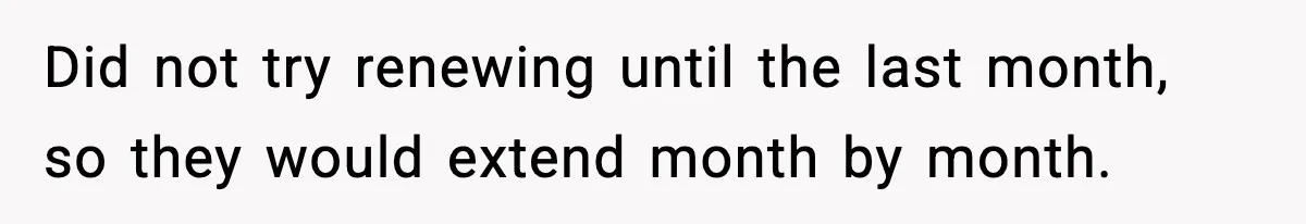 Did not try renewing until the last month, so they would extend month by month.