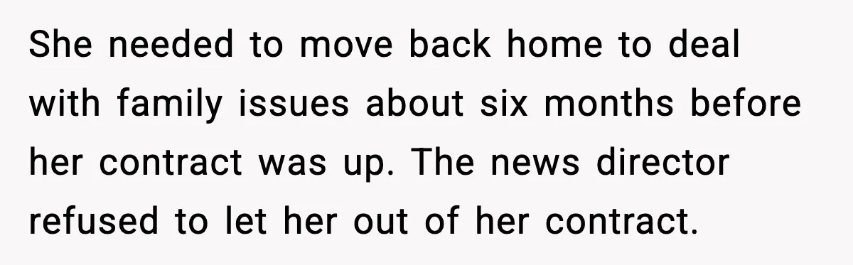She needed to move back home to deal with family issues about six months before her contract was up. The news director refused to let her out of her contract.
