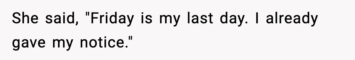 She said, "Friday is my last day. I already gave my notice."