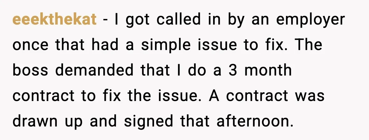 eeekthekat - I got called in by an employer once that had a simple issue to fix. The boss demanded that I do a 3 month contract to fix the...