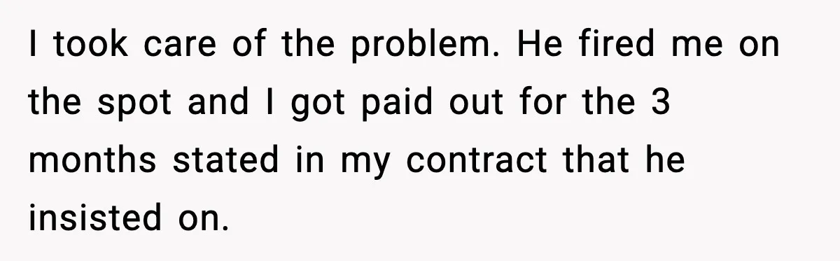 I took care of the problem. He fired me on the spot and I got paid out for the 3 months stated in my contract that he insisted on.
