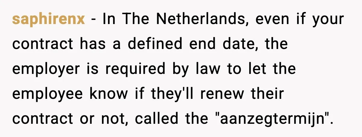 saphirenx - In The Netherlands, even if your contract has a defined end date, the employer is required by law to let the employee know if they'll renew their contract...