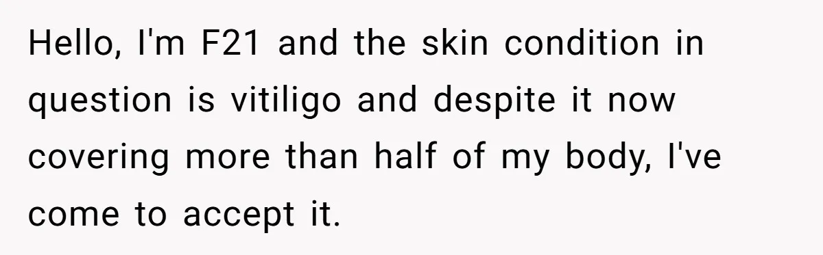 Hello, I'm F21 and the skin condition in question is vitiligo and despite it now covering more than half of my body, I've come to accept it.