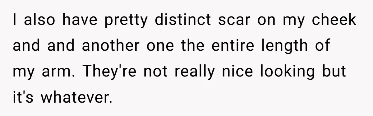 I also have pretty distinct scar on my cheek and and another one the entire length of my arm. They're not really nice looking but it's whatever.