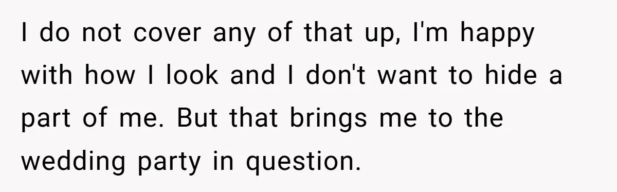 I do not cover any of that up, I'm happy with how I look and I don't want to hide a part of me. But that brings me to the...