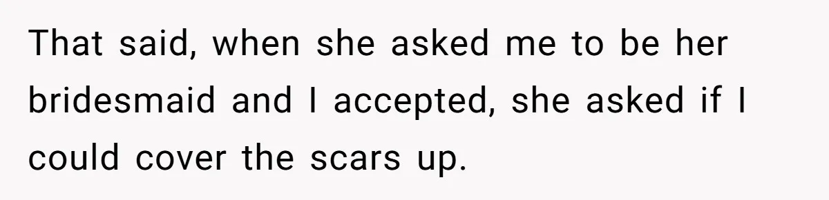 That said, when she asked me to be her bridesmaid and I accepted, she asked if I could cover the scars up.