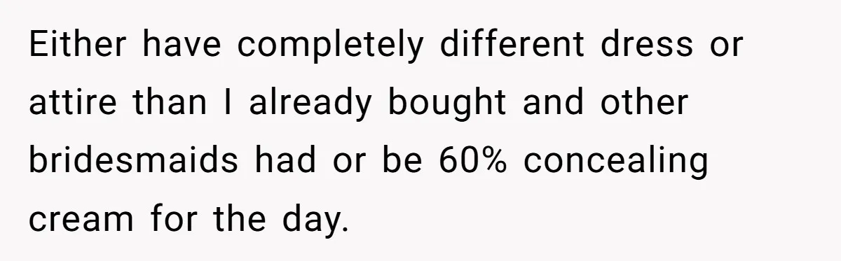 Either have completely different dress or attire than I already bought and other bridesmaids had or be 60% concealing cream for the day.