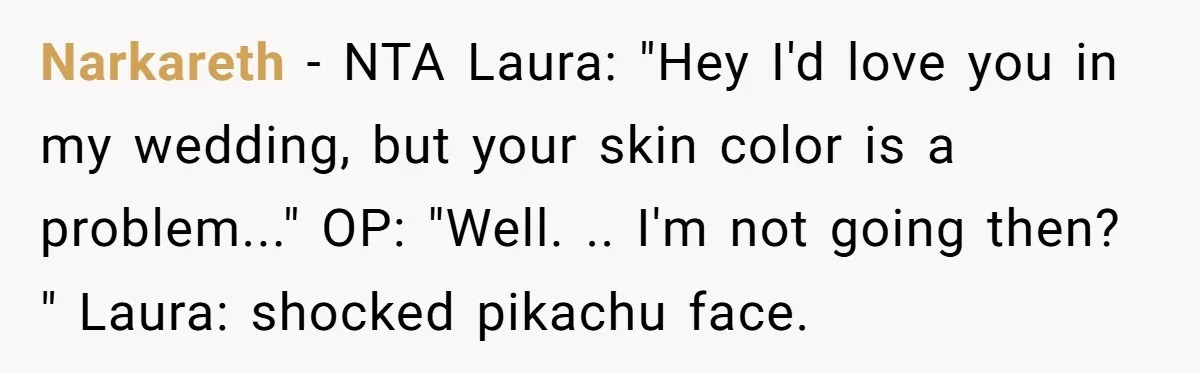 Narkareth − NTA Laura: "Hey I'd love you in my wedding, but your skin color is a problem..." OP: "Well. .. I'm not going then? " Laura: shocked pikachu face.