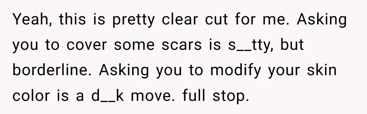 Yeah, this is pretty clear cut for me. Asking you to cover some scars is s__tty, but borderline. Asking you to modify your skin color is a d__k move. full...
