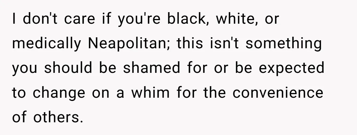I don't care if you're black, white, or medically Neapolitan; this isn't something you should be shamed for or be expected to change on a whim for the convenience of...