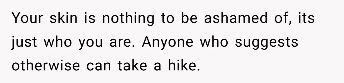 Your skin is nothing to be ashamed of, its just who you are. Anyone who suggests otherwise can take a hike.