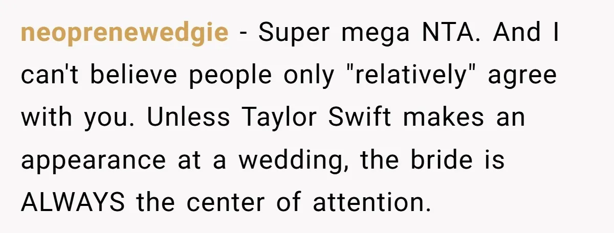 neoprenewedgie − Super mega NTA. And I can't believe people only "relatively" agree with you. Unless Taylor Swift makes an appearance at a wedding, the bride is ALWAYS the center...