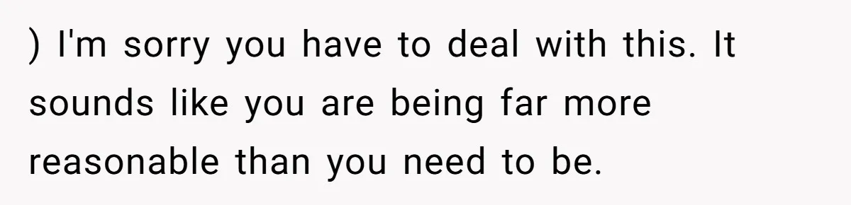 ) I'm sorry you have to deal with this. It sounds like you are being far more reasonable than you need to be.