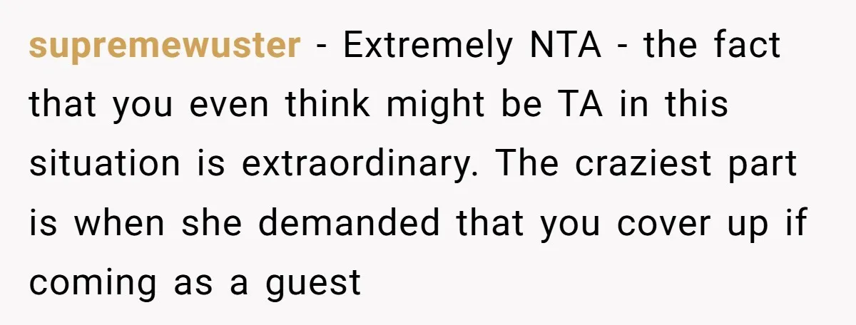 supremewuster − Extremely NTA - the fact that you even think might be TA in this situation is extraordinary. The craziest part is when she demanded that you cover up...