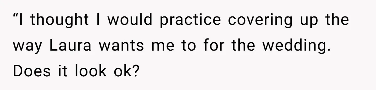 “I thought I would practice covering up the way Laura wants me to for the wedding. Does it look ok?