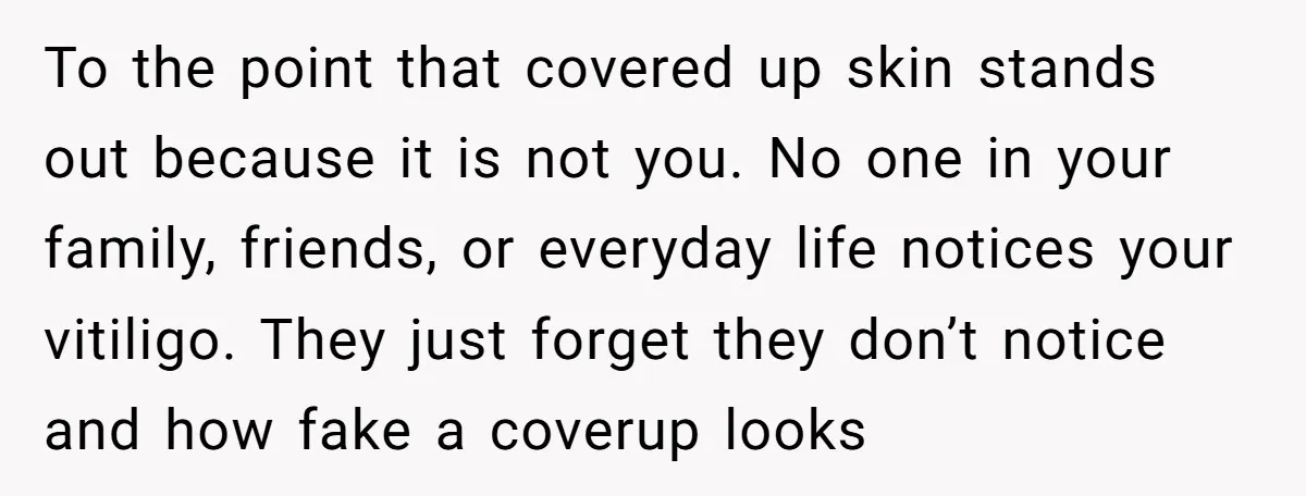 To the point that covered up skin stands out because it is not you. No one in your family, friends, or everyday life notices your vitiligo. They just forget they...