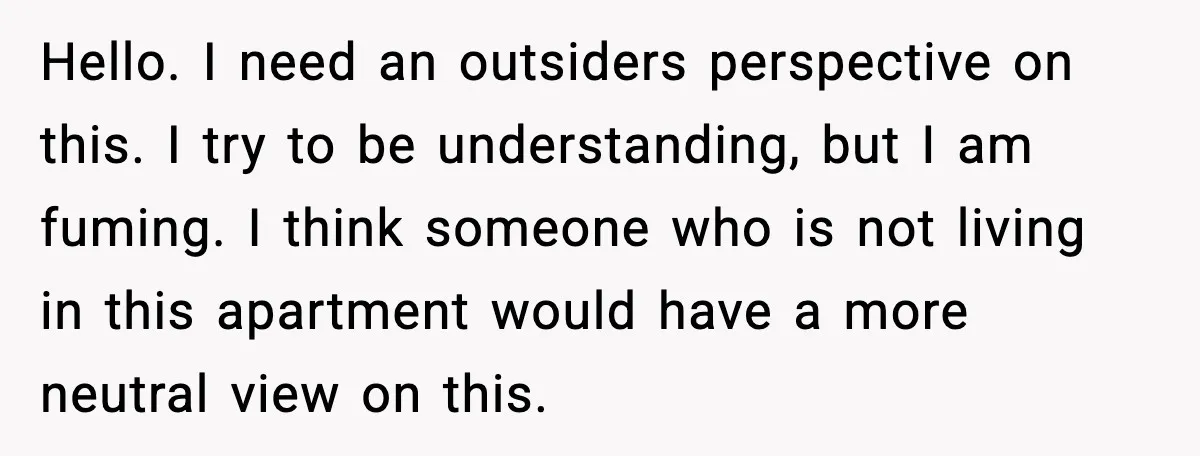 Hello. I need an outsiders perspective on this. I try to be understanding, but I am fuming. I think someone who is not living in this apartment would have a...