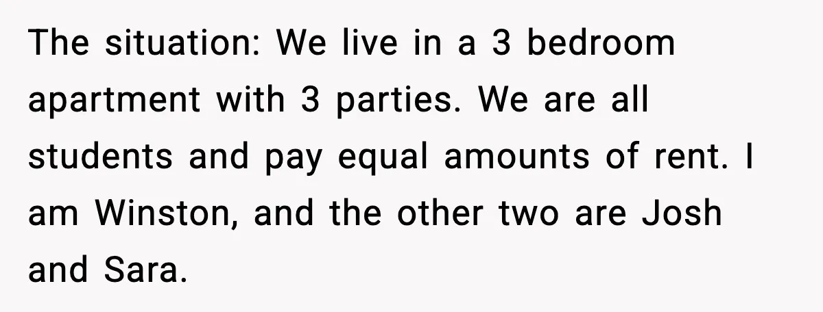 The situation: We live in a 3 bedroom apartment with 3 parties. We are all students and pay equal amounts of rent. I am Winston, and the other two are...