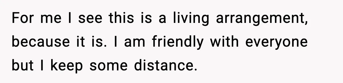 For me I see this is a living arrangement, because it is. I am friendly with everyone but I keep some distance.