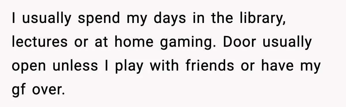 I usually spend my days in the library, lectures or at home gaming. Door usually open unless I play with friends or have my gf over.