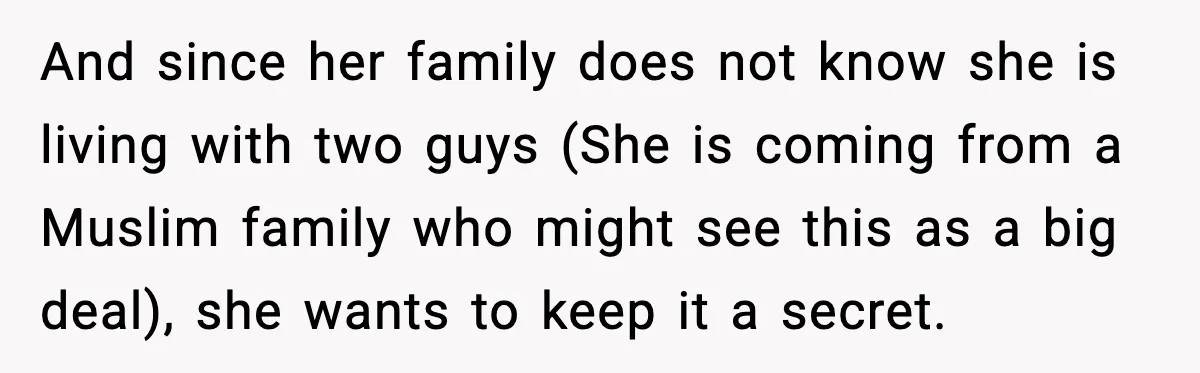 And since her family does not know she is living with two guys (She is coming from a Muslim family who might see this as a big deal), she wants...
