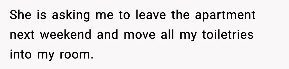 She is asking me to leave the apartment next weekend and move all my toiletries into my room.