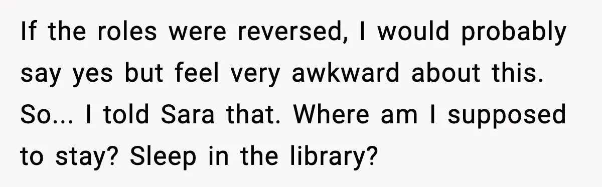 If the roles were reversed, I would probably say yes but feel very awkward about this. So... I told Sara that. Where am I supposed to stay? Sleep in the...
